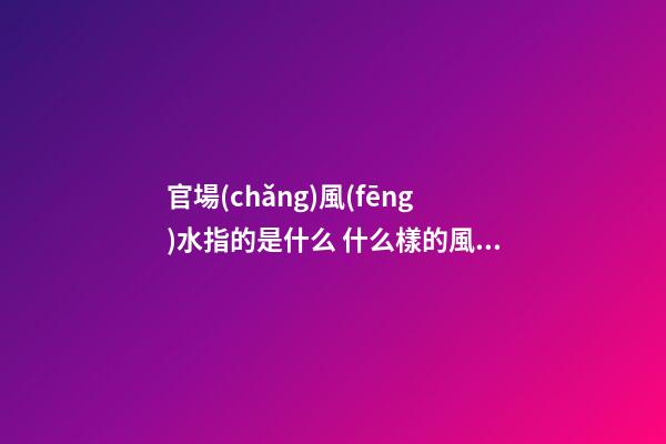 官場(chǎng)風(fēng)水指的是什么 什么樣的風(fēng)水有利于走官運(yùn)